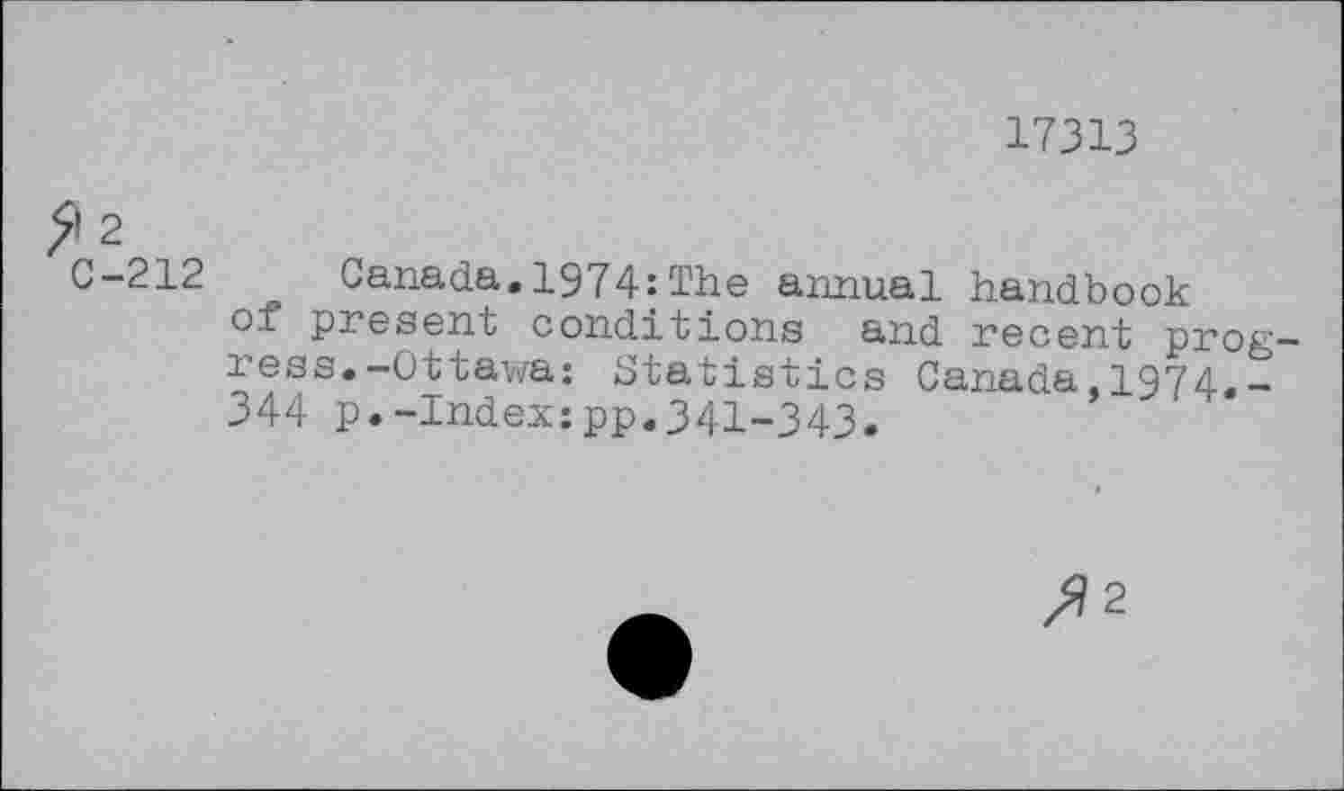 ﻿17313
5*2
C-212 Canada.1974;The annual handbook oi present conditions and recent progress.-Ottawa: Statistics Canada,1974.-344 p.-Index:pp.341-343.
/)2